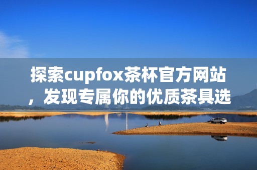 探索cupfox茶杯官方网站，发现专属你的优质茶具选择