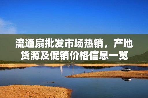 流通扇批发市场热销，产地货源及促销价格信息一览