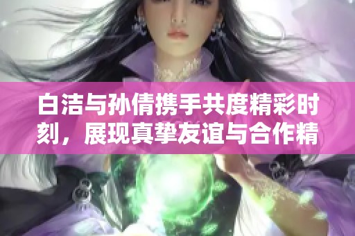 白洁与孙倩携手共度精彩时刻，展现真挚友谊与合作精神