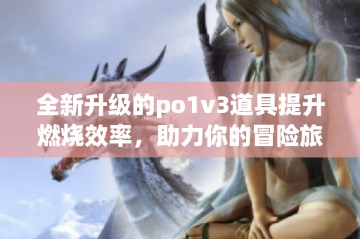 全新升级的po1v3道具提升燃烧效率，助力你的冒险旅程