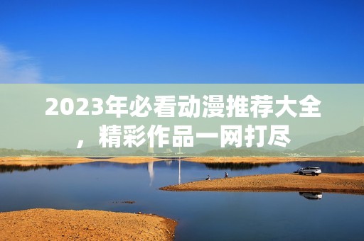 2023年必看动漫推荐大全，精彩作品一网打尽