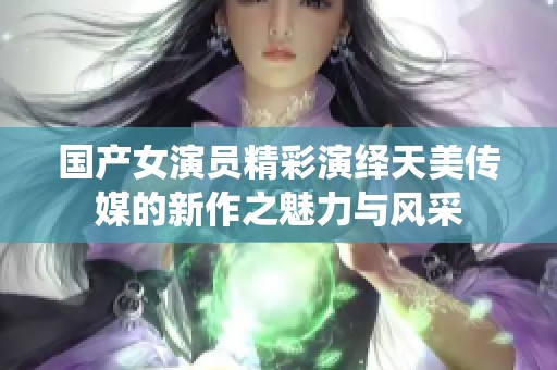 国产女演员精彩演绎天美传媒的新作之魅力与风采