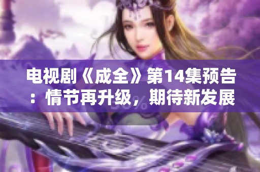 电视剧《成全》第14集预告：情节再升级，期待新发展！