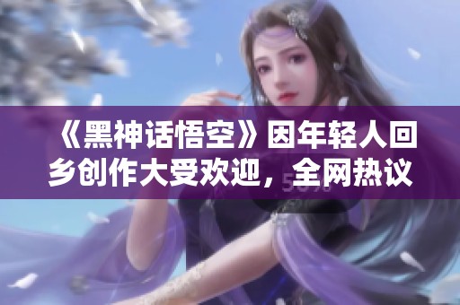 《黑神话悟空》因年轻人回乡创作大受欢迎，全网热议！