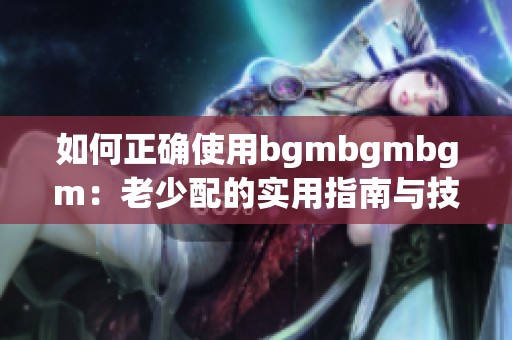 如何正确使用bgmbgmbgm：老少配的实用指南与技巧