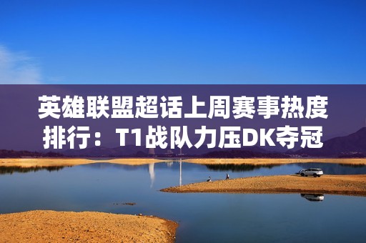 英雄联盟超话上周赛事热度排行：T1战队力压DK夺冠，LEC紧随其后