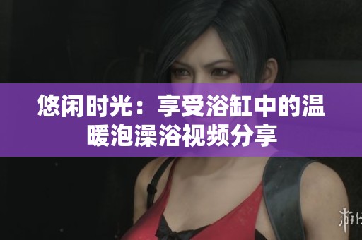 悠闲时光：享受浴缸中的温暖泡澡浴视频分享