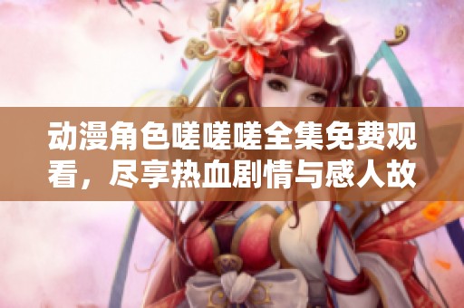 动漫角色嗟嗟嗟全集免费观看，尽享热血剧情与感人故事