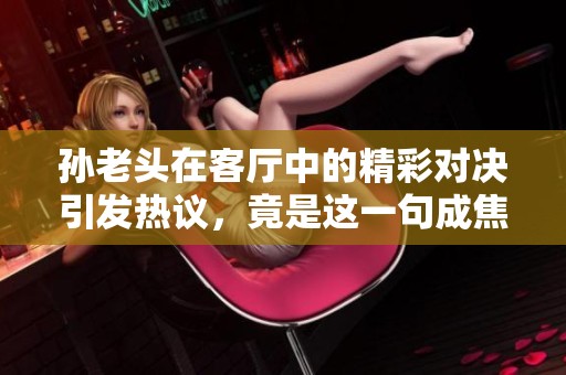 孙老头在客厅中的精彩对决引发热议，竟是这一句成焦点