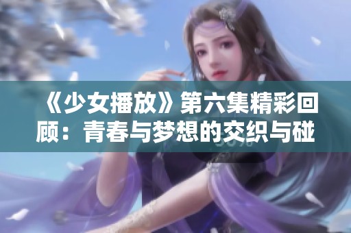 《少女播放》第六集精彩回顾：青春与梦想的交织与碰撞