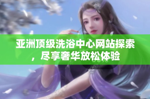 亚洲顶级洗浴中心网站探索，尽享奢华放松体验