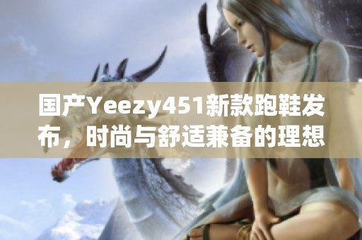 国产Yeezy451新款跑鞋发布，时尚与舒适兼备的理想选择