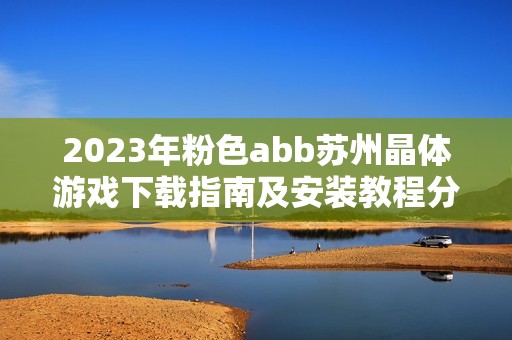 2023年粉色abb苏州晶体游戏下载指南及安装教程分享