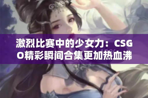 激烈比赛中的少女力：CSGO精彩瞬间合集更加热血沸腾！