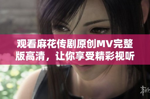 观看麻花传剧原创MV完整版高清，让你享受精彩视听盛宴