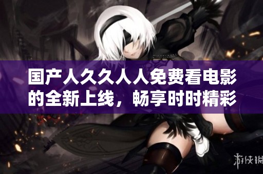 国产人久久人人免费看电影的全新上线，畅享时时精彩的观影体验