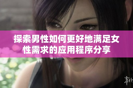 探索男性如何更好地满足女性需求的应用程序分享