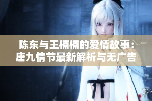 陈东与王楠楠的爱情故事：唐九情节最新解析与无广告阅读体验