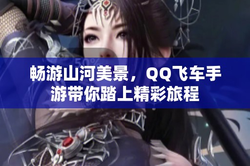 畅游山河美景，QQ飞车手游带你踏上精彩旅程