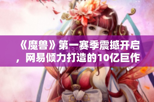 《魔兽》第一赛季震撼开启，网易倾力打造的10亿巨作进入终极测试阶段