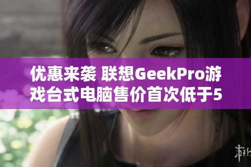 优惠来袭 联想GeekPro游戏台式电脑售价首次低于5000元