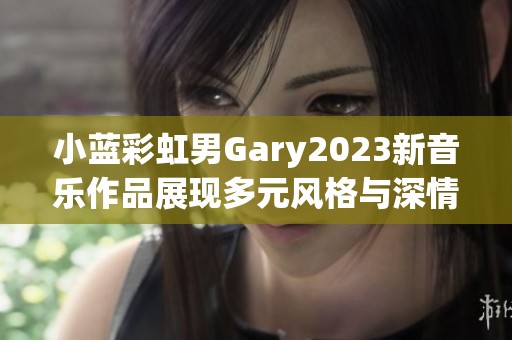 小蓝彩虹男Gary2023新音乐作品展现多元风格与深情旋律