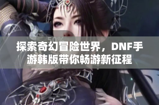 探索奇幻冒险世界，DNF手游韩版带你畅游新征程