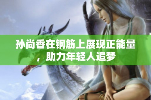孙尚香在钢筋上展现正能量，助力年轻人追梦