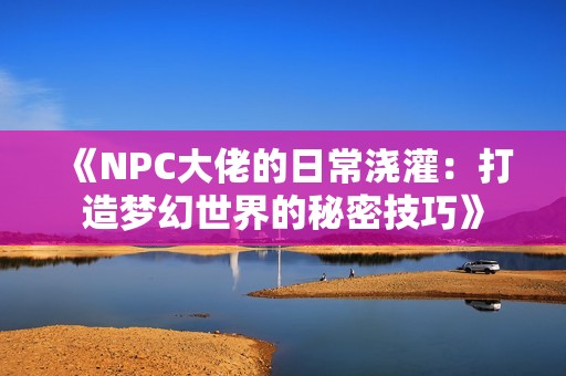 《NPC大佬的日常浇灌：打造梦幻世界的秘密技巧》