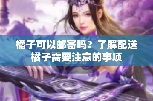 橘子可以邮寄吗？了解配送橘子需要注意的事项