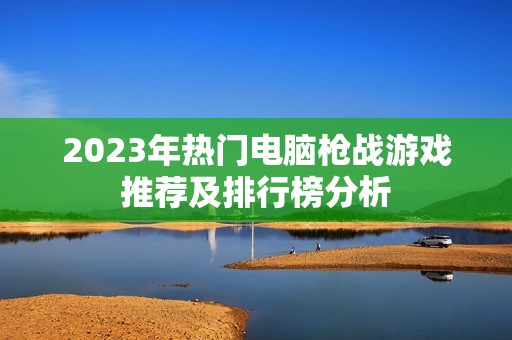 2023年热门电脑枪战游戏推荐及排行榜分析