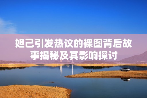 妲己引发热议的裸图背后故事揭秘及其影响探讨