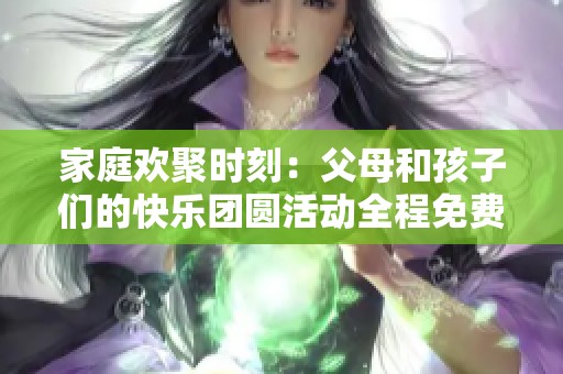 家庭欢聚时刻：父母和孩子们的快乐团圆活动全程免费观看