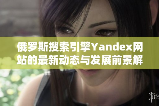 俄罗斯搜索引擎Yandex网站的最新动态与发展前景解析