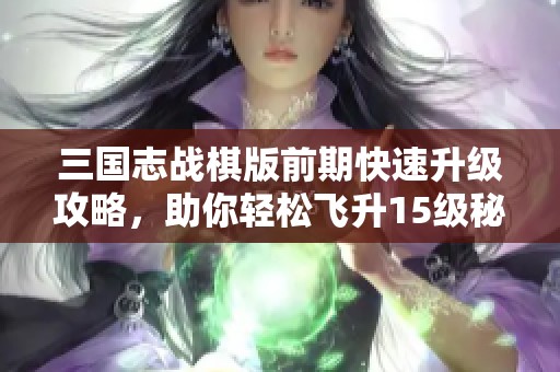 三国志战棋版前期快速升级攻略，助你轻松飞升15级秘籍