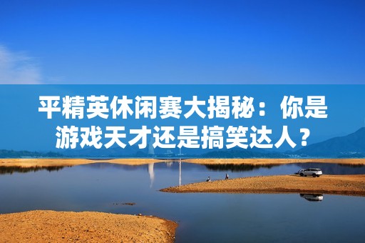 平精英休闲赛大揭秘：你是游戏天才还是搞笑达人？