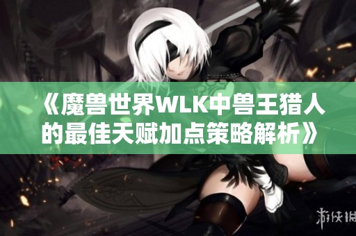 《魔兽世界WLK中兽王猎人的最佳天赋加点策略解析》