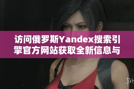 访问俄罗斯Yandex搜索引擎官方网站获取全新信息与服务