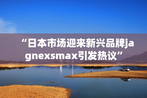 “日本市场迎来新兴品牌jagnexsmax引发热议”