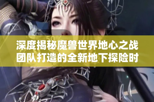 深度揭秘魔兽世界地心之战团队打造的全新地下探险时代