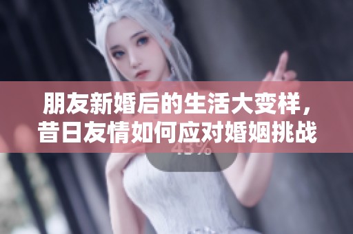 朋友新婚后的生活大变样，昔日友情如何应对婚姻挑战