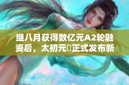 继八月获得数亿元A2轮融资后，太初元碁正式发布新进展