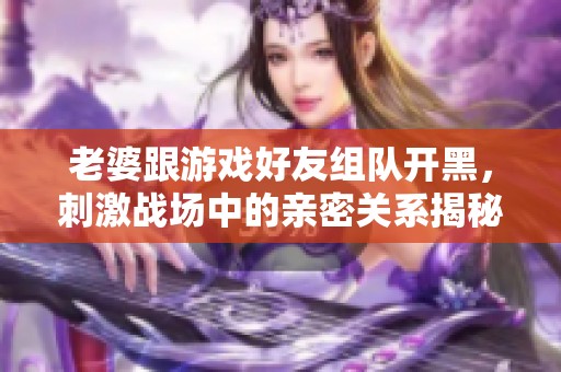 老婆跟游戏好友组队开黑，刺激战场中的亲密关系揭秘