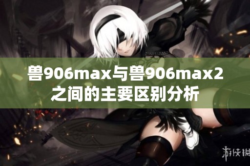 兽906max与兽906max2之间的主要区别分析