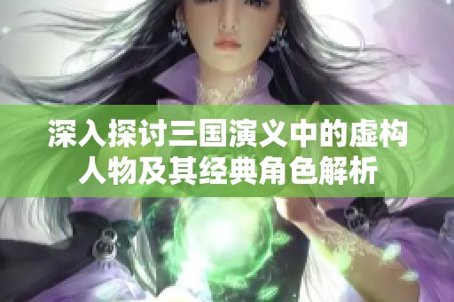 深入探讨三国演义中的虚构人物及其经典角色解析