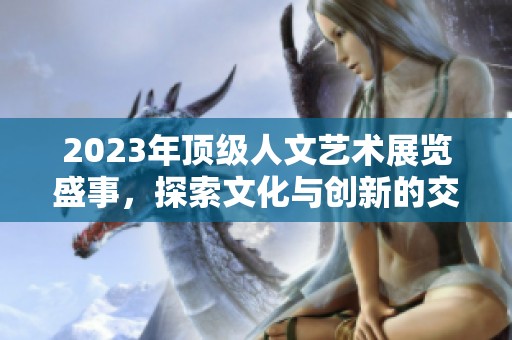 2023年顶级人文艺术展览盛事，探索文化与创新的交融