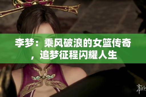 李梦：乘风破浪的女篮传奇，追梦征程闪耀人生