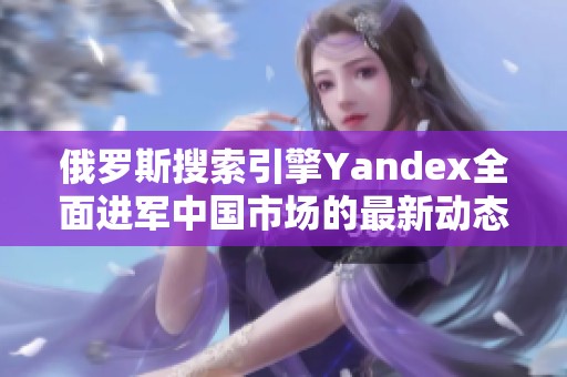 俄罗斯搜索引擎Yandex全面进军中国市场的最新动态