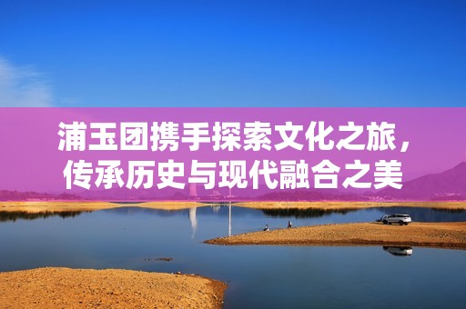 浦玉团携手探索文化之旅，传承历史与现代融合之美