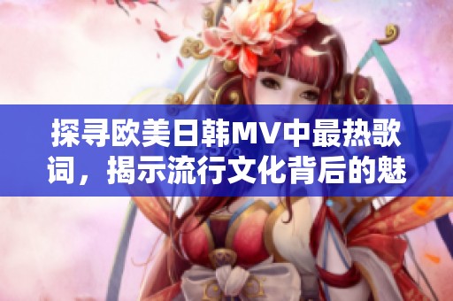 探寻欧美日韩MV中最热歌词，揭示流行文化背后的魅力与深意